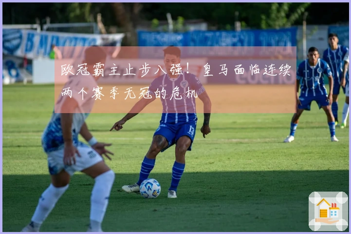 欧冠霸主止步八强！皇马面临连续两个赛季无冠的危机