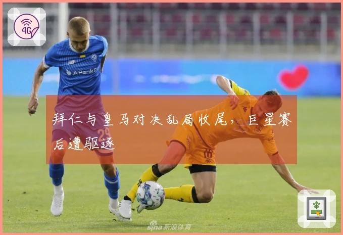 拜仁与皇马对决乱局收尾，巨星赛后遭驱逐