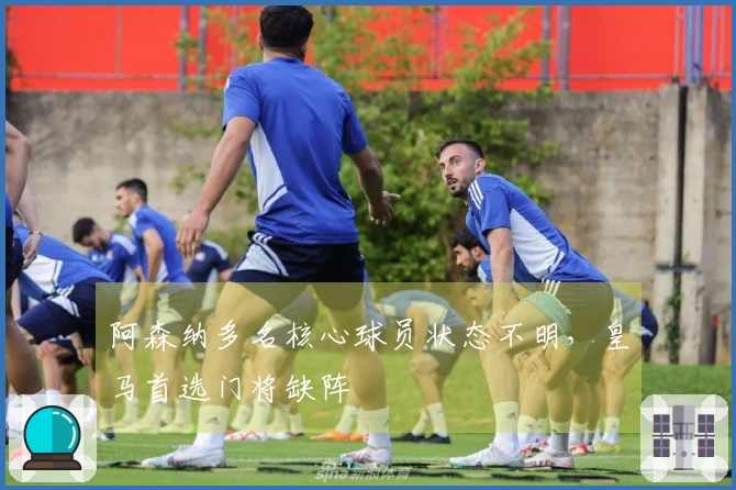 阿森纳多名核心球员状态不明，皇马首选门将缺阵