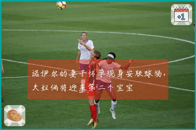 诺伊尔的妻子怀孕现身安联球场，夫妇俩将迎来第二个宝宝