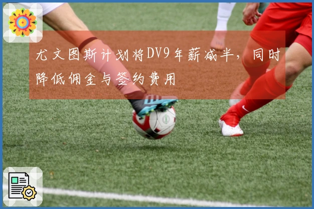 尤文图斯计划将DV9年薪减半，同时降低佣金与签约费用