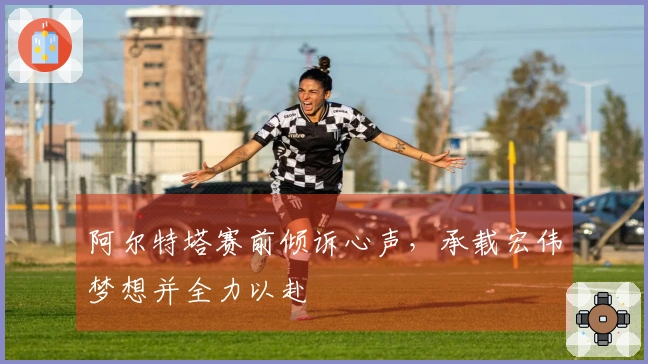 阿尔特塔赛前倾诉心声，承载宏伟梦想并全力以赴