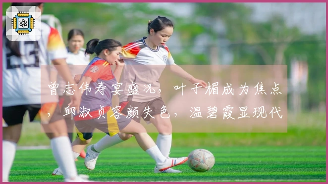 曾志伟寿宴盛况，叶子楣成为焦点，邱淑贞容颜失色，温碧霞显现代际差距