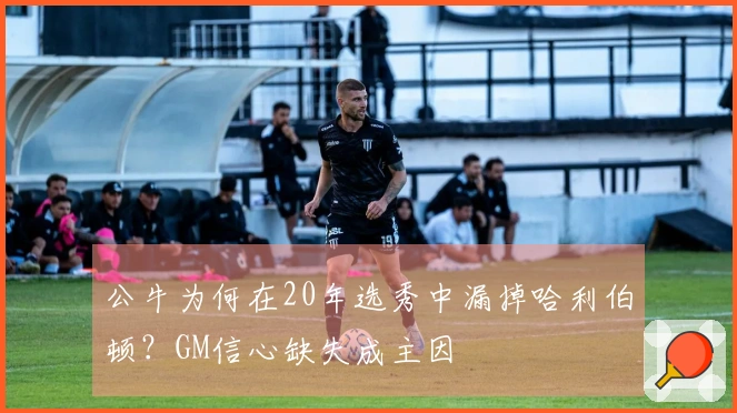 公牛为何在20年选秀中漏掉哈利伯顿？GM信心缺失成主因