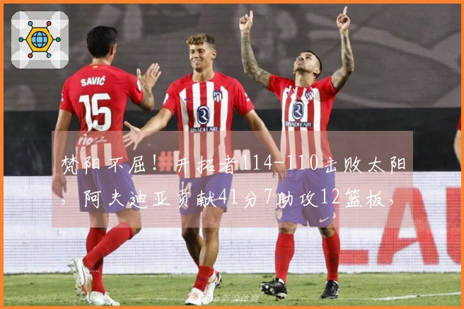 梵阳不屈！开拓者114-110击败太阳，阿夫迪亚贡献41分7助攻12篮板，霍乐迪录得21分4助攻3篮板
