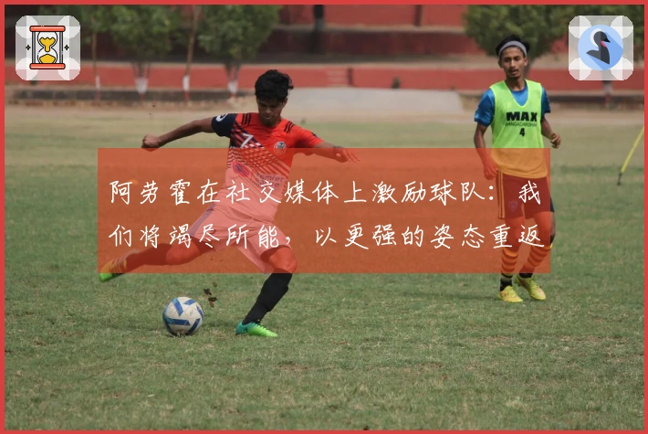 阿劳霍在社交媒体上激励球队：我们将竭尽所能，以更强的姿态重返赛场！