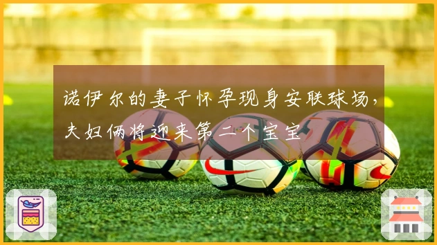 诺伊尔的妻子怀孕现身安联球场，夫妇俩将迎来第二个宝宝