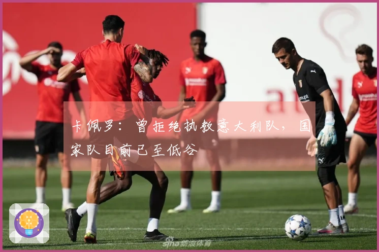 卡佩罗：曾拒绝执教意大利队，国家队目前已至低谷