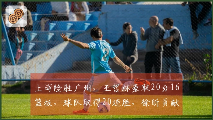 上海险胜广州，王哲林豪取20分16篮板，球队取得20连胜，徐昕贡献10分15篮板，伯顿得到36分10篮板。