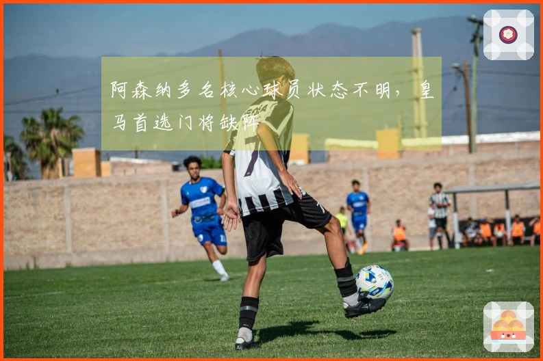 阿森纳多名核心球员状态不明，皇马首选门将缺阵